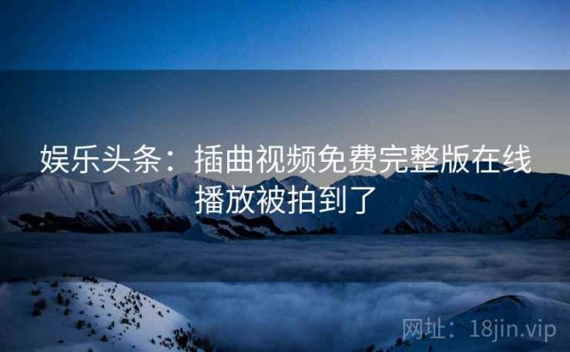 娱乐头条：插曲视频免费完整版在线播放被拍到了