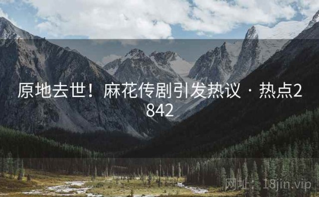 原地去世！麻花传剧引发热议 · 热点2842