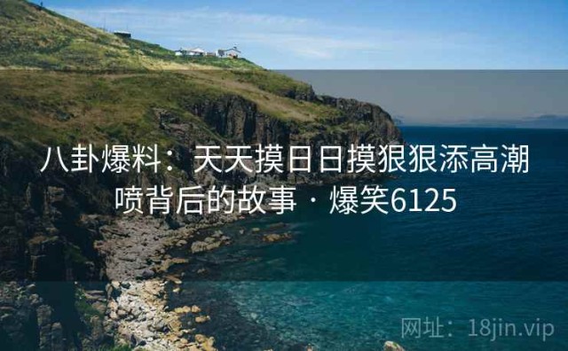 八卦爆料：天天摸日日摸狠狠添高潮喷背后的故事 · 爆笑6125