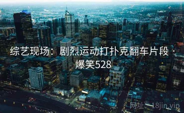 综艺现场：剧烈运动打扑克翻车片段 · 爆笑528