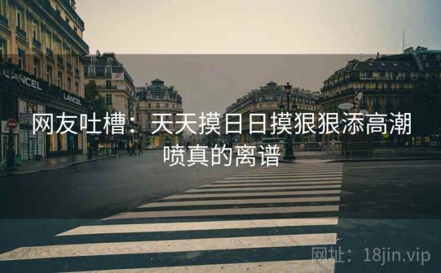网友吐槽：天天摸日日摸狠狠添高潮喷真的离谱