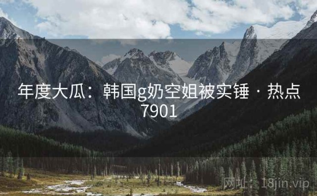 年度大瓜：韩国g奶空姐被实锤 · 热点7901