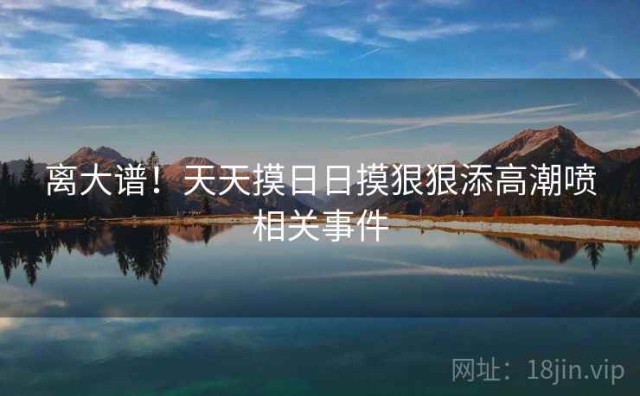 离大谱！天天摸日日摸狠狠添高潮喷相关事件