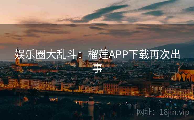 娱乐圈大乱斗：榴莲APP下载再次出事