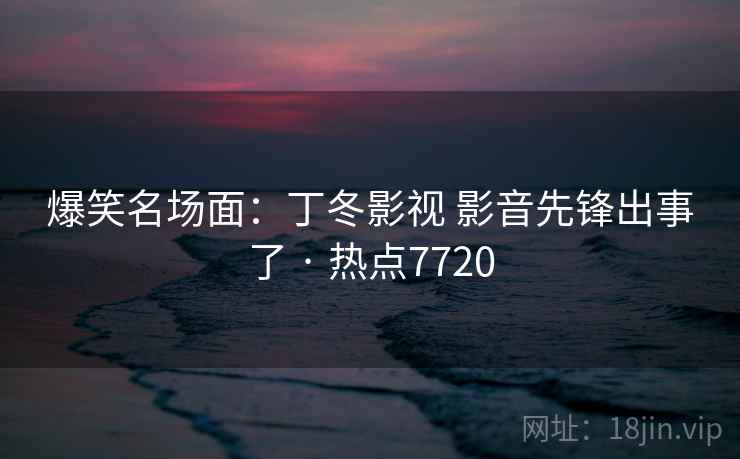 爆笑名场面：丁冬影视 影音先锋出事了 · 热点7720