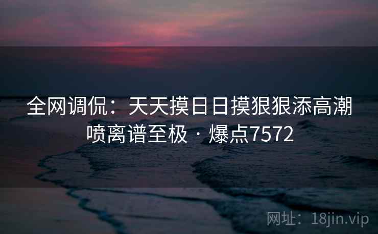 全网调侃:天天摸日日摸狠狠添高潮喷离谱至极 · 爆点7572 全网调侃:天天摸日日摸狠狠添高潮喷离谱至极 · 爆点7572