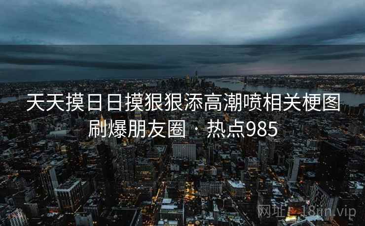 天天摸日日摸狠狠添高潮喷相关梗图刷爆朋友圈 · 热点985