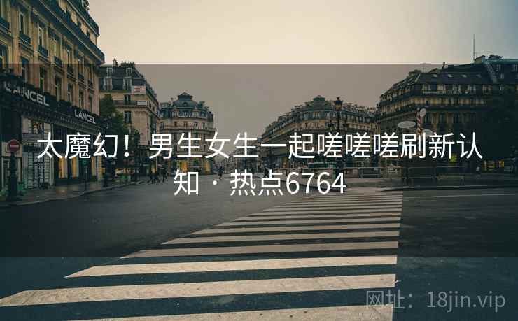 太魔幻！男生女生一起嗟嗟嗟刷新认知 · 热点6764