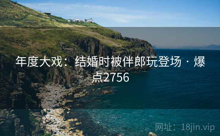 年度大戏：结婚时被伴郎玩登场 · 爆点2756