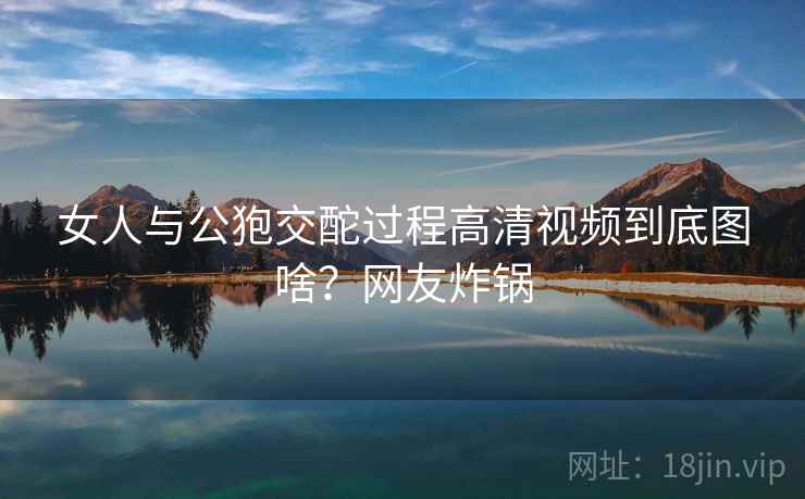女人与公狍交酡过程高清视频到底图啥？网友炸锅