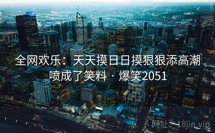 全网欢乐：天天摸日日摸狠狠添高潮喷成了笑料 · 爆笑2051