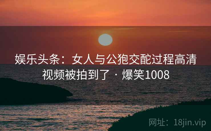 娱乐头条：女人与公狍交酡过程高清视频被拍到了 · 爆笑1008